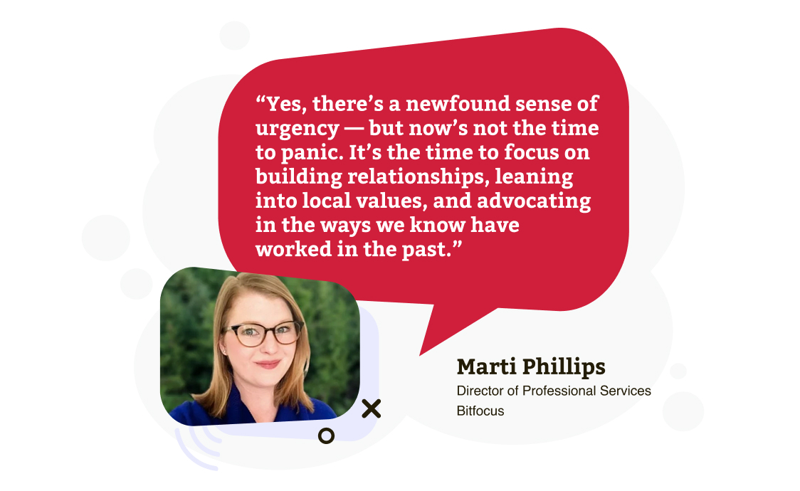 Yes, there’s a newfound sense of urgency — but now’s not the time to panic. It’s the time to focus on building relationships, leaning into local values, and advocating in the ways we know have worked in the past.